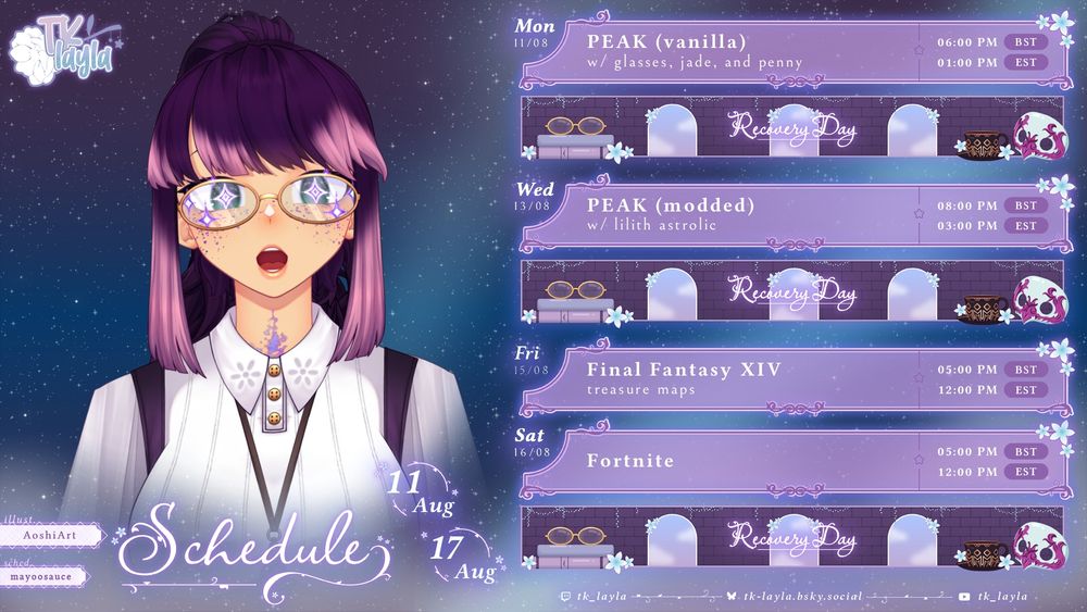 Mon 11/08
Peak (vanilla): with Glasses, Jade, and Penny.
6pm BST / 1pm EST

Recovery Day!

Wed 13/08
PEAK (modded): with Lilith Astrolic.
8pm BST / 3pm EST

Recovery Day!

Fri 15/08
Final Fantasy XIV: treasure maps.
5pm BST / 12noon EST

Sat 16/08
Fortnite
5pm BST / 12noon EST

Recovery Day!

Schedule:
11 Aug - 17 Aug

Illust: AoshiArt.
Sched: mayoosauce.

Twitch: tk_layla.
Bluesky: tk-layla.bsky.social.
YouTube: tk_layla.