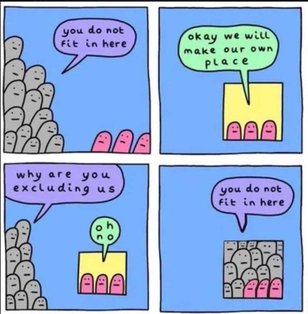 A four panel comic all with a light blue background:

1st panel: A group of gray figures say “you do not fit in here” in a light purple thought bubble to three pink figures

2nd panel: The three pink figures are in a yellow window like space within the blue background. They say “okay we will make our own place” in a light green thought bubble

3rd panel: The gray figures encroach upon the pink figures in their new space and say “why are you excluding us”. The pink figures respond “oh no”

4th panel: The gray figures have now crowded the window space to where they completely fill in the space with the three pink figures pressed up in the front. The gray figures say “you do not fit in here”