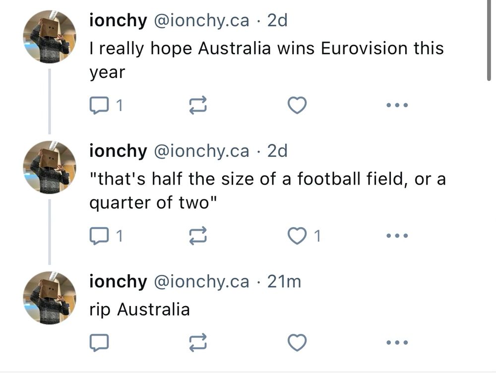 ionchy @ionchy.ca • 2d
I really hope Australia wins Eurovision this year

ionchy @ionchy.ca • 2d
"that's half the size of a football field, or a quarter of two"

•
ionchy @ionchy.ca • 21m
rip Australia