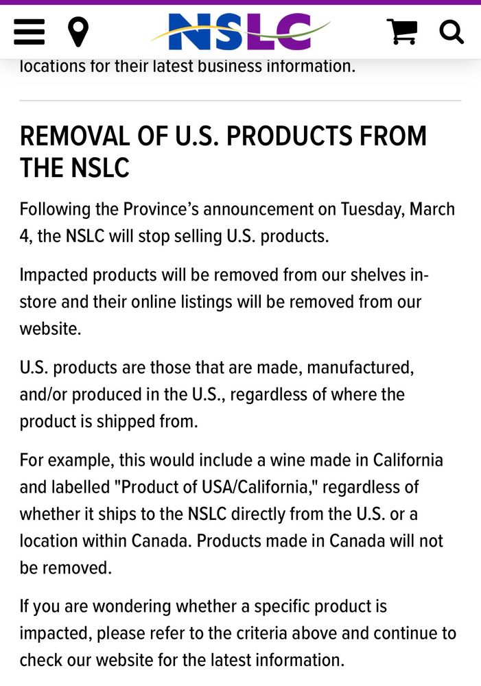 REMOVAL OF U.S. PRODUCTS FROM THE NSLC

Following the Province's announcement on Tuesday, March 4, the NSLC will stop selling U.S. products.

Impacted products will be removed from our shelves in- store and their online listings will be removed from our website.

U.S. products are those that are made, manufactured, and/or produced in the U.S., regardless of where the product is shipped from.

For example, this would include a wine made in California and labelled "Product of USA/California," regardless of whether it ships to the NSLC directly from the U.S. or a location within Canada. Products made in Canada will not be removed.

If you are wondering whether a specific product is impacted, please refer to the criteria above and continue to check our website for the latest information.