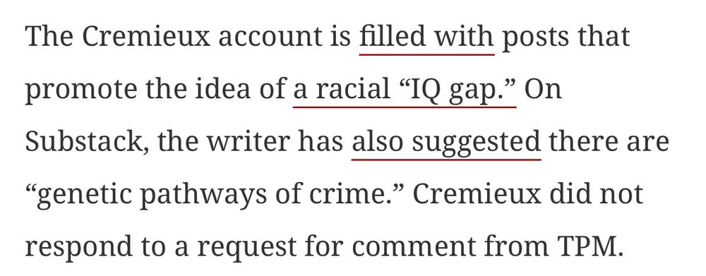 The Cremieux account is filled with posts that promote the idea of a racial "IQ gap." On Substack, the writer has also suggested there are
"genetic pathways of crime." Cremieux did not respond to a request for comment from TPM.