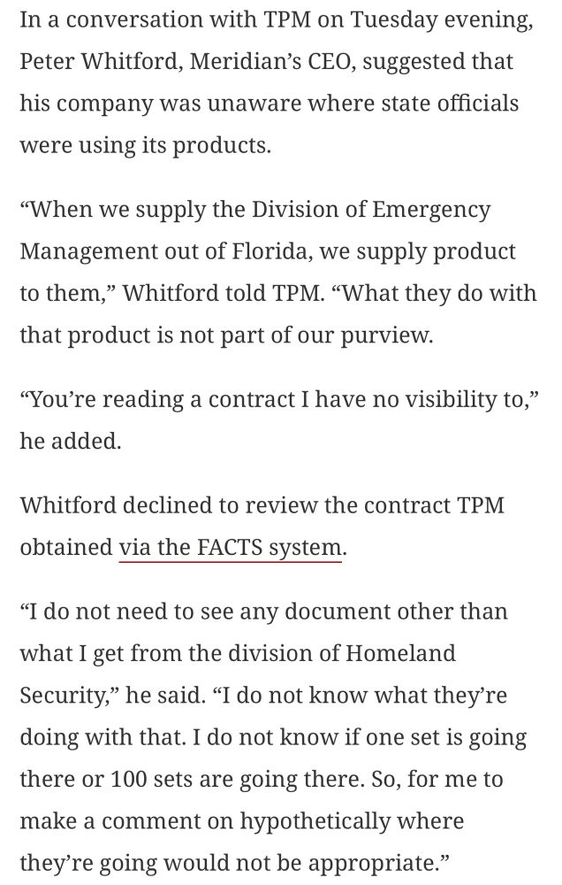 In a conversation with TPM on Tuesday evening, Peter Whitford, Meridian's CEO, suggested that his company was unaware where state officials were using its products.
"When we supply the Division of Emergency Management out of Florida, we supply product to them," Whitford told TPM. "What they do with that product is not part of our purview.
"You're reading a contract I have no visibility to," he added.
Whitford declined to review the contract TPM obtained via the FACTS system.
"I do not need to see any document other than what I get from the division of Homeland Security," he said. "I do not know what they're doing with that. I do not know if one set is going there or 100 sets are going there. So, for me to make a comment on hypothetically where they're going would not be appropriate."