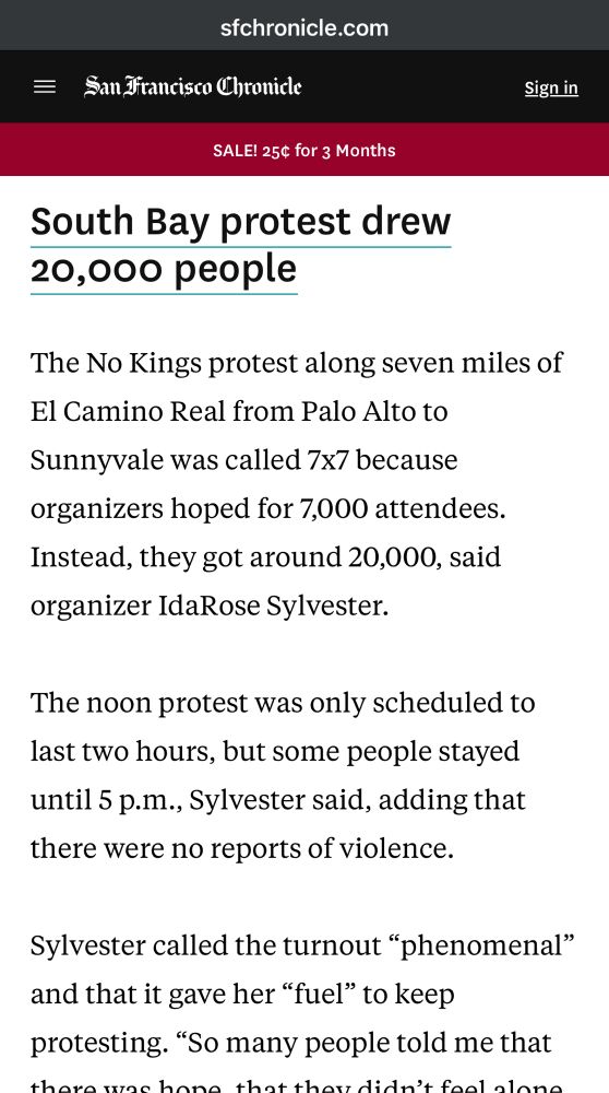 South Bay protest drew 20,000 people
The No Kings protest along seven miles of El Camino Real from Palo Alto to Sunnyvale was called 7x7 because organizers hoped for 7,000 attendees.
Instead, they got around 20,000, said organizer IdaRose Sylvester.
The noon protest was only scheduled to last two hours, but some people stayed until 5 p.m., Sylvester said, adding that there were no reports of violence.
Sylvester called the turnout "phenomenal" and that it gave her "fuel" to keep protesting. 
