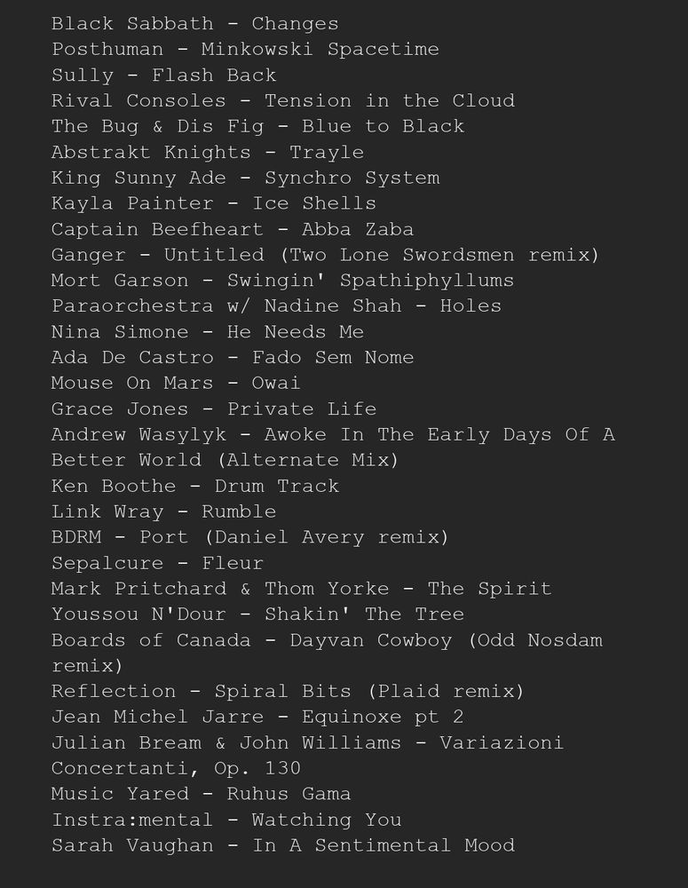 Track listing for HangOver Radio 5:

Black Sabbath - Changes
Posthuman - Minkowski Spacetime
Sully - Flash Back 
Rival Consoles - Tension in the Cloud 
The Bug & Dis Fig - Blue to Black 
Abstrakt Knights - Trayle 
King Sunny Ade - Synchro System 
Kayla Painter - Ice Shells 
Captain Beefheart - Abba Zaba 
Ganger - Untitled (Two Lone Swordsmen remix) 
Mort Garson - Swingin' Spathiphyllums 
Paraorchestra w/ Nadine Shah - Holes 
Nina Simone - He Needs Me 
Ada De Castro - Fado Sem Nome 
Mouse On Mars - Owai 
Grace Jones - Private Life 
Andrew Wasylyk - Awoke In The Early Days Of A Better World (Alternate Mix) 
Ken Boothe - Drum Track 
Link Wray - Rumble 
BDRM - Port (Daniel Avery remix) 
Sepalcure - Fleur 
Mark Pritchard & Thom Yorke - The Spirit 
Youssou N'Dour - Shakin' The Tree 
Boards of Canada - Dayvan Cowboy (Odd Nosdam remix) 
Reflection - Spiral Bits (Plaid remix) 
Jean Michel Jarre - Equinoxe pt 2 
Julian Bream & John Williams - Variazioni Concertanti, Op. 130 
Music Yared - Ruhus Gama 
Instra:mental - Watching You 
Sarah Vaughan - In A Sentimental Mood 