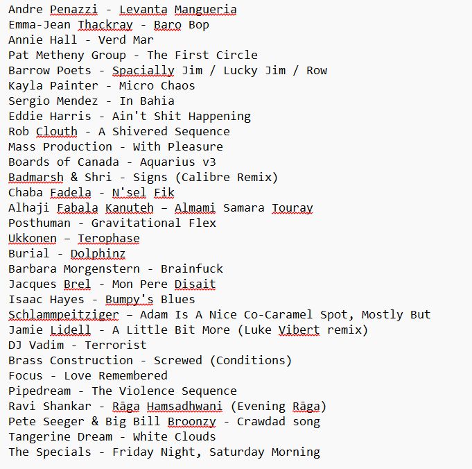 Text note of Tracklisting from 10th August show:

Andre Penazzi - Levanta Mangueria
Emma-Jean Thackray - Baro Bop
Annie Hall - Verd Mar
Pat Metheny Group - The First Circle
Barrow Poets - Spacially Jim / Lucky Jim / Row
Kayla Painter - Micro Chaos
Sergio Mendez - In Bahia
Eddie Harris - Ain't Shit Happening
Rob Clouth - A Shivered Sequence
Mass Production - With Pleasure
Boards of Canada - Aquarius v3
Badmarsh & Shri - Signs (Calibre Remix)
Chaba Fadela - N'sel Fik
Alhaji Fabala Kanuteh –	Almami Samara Touray
Posthuman - Gravitational Flex
Ukkonen – Terophase
Burial - Dolphinz
Barbara Morgenstern - Brainfuck
Jacques Brel - Mon Pere Disait
Isaac Hayes - Bumpy's Blues
Schlammpeitziger – Adam Is A Nice Co-Caramel Spot, Mostly But
Jamie Lidell - A Little Bit More (Luke Vibert remix)
DJ Vadim - Terrorist
Brass Construction - Screwed (Conditions)
Focus - Love Remembered
Pipedream - The Violence Sequence
Ravi Shankar - Rāga Hamsadhwani (Evening Rāga)
Pete Seeger & Big Bill Broonzy - Crawdad song
Tangerine Dream - White Clouds
The Specials - Friday Night, Saturday Morning
