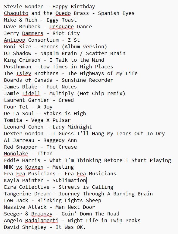 Tracklisting for Hangover Radio 8 - 17th August 2026

Stevie Wonder - Happy Birthday
Chaquito and the Quedo Brass - Spanish Eyes
Mike & Rich - Eggy Toast
Dave Brubeck - Unsquare Dance
Jerry Dammers - Riot City
Antipop Consortium - Z St
Roni Size - Heroes (Album version)
DJ Shadow - Napalm Brain / Scatter Brain
King Crimson - I Talk to the Wind
Posthuman - Low Times in High Places
The Isley Brothers - The Highways of My Life
Boards of Canada - Sunshine Recorder
James Blake - Foot Notes
Jamie Lidell - Multiply (Hot Chip remix)
Laurent Garnier - Greed
Four Tet - A Joy
De La Soul - Stakes is High
Tomita - Vega X Pulsar
Leonard Cohen - Lady Midnight
Dexter Gordon - I Guess I'll Hang My Tears Out To Dry
Al Jarreau - Raggedy Ann
Red Snapper - The Crease
Monolake - Titan
Eddie Harris - What I'm Thinking Before I Start Playing
NHK yx Koyxen - Meeting
Fra Fra Musicians – Fra Fra Musicians
Kayla Painter - Sublimation
Ezra Collective - Streets is Calling
Tangerine Dream - Journey Through A Burning Brain
Low Jack - Blinking Lights Sheep
Massive Attack - Man Next Door
Seeger & Broonzy - Goin' Down The Road
Angelo Badalamenti - Night Life in Twin Peaks
David Shrigley - It Was OK.
