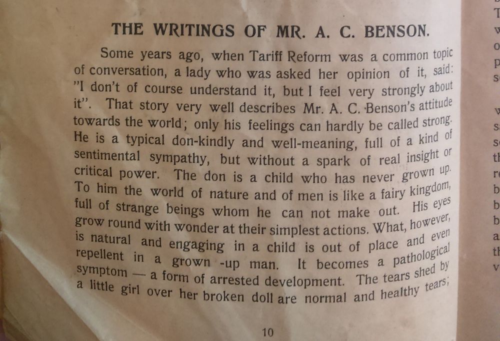 The first of four images covering the whole of Crawford's article. Part 1 reads as follows:

The Writings of Mr. A. C. Benson.
Some years ago, when Tariff Reform was a common topic of conversation, a lady who was asked her opinion of it, said “I don’t of course understand it, but I feel very strongly about it.” That story very well describes Mr. A. C. Benson’s attitude towards the world; only his feelings can hardly be called strong. He is a typical don – kindly and well-meaning, full of a kind of sentimental sympathy, but without a spark of real insight or critical power. The don is a child who has never grown up. To him the world of nature and of men is like a fairy kingdom, full of strange beings whom he can not make out. His eyes grow round with wonder at their simplest actions. What, however, is natural and engaging in a child is out of place and even repellent in a grown-up man. It becomes a pathological symptom – a form of arrested development. The tears shed by a little girl over her broken doll are normal and healthy tears; 
