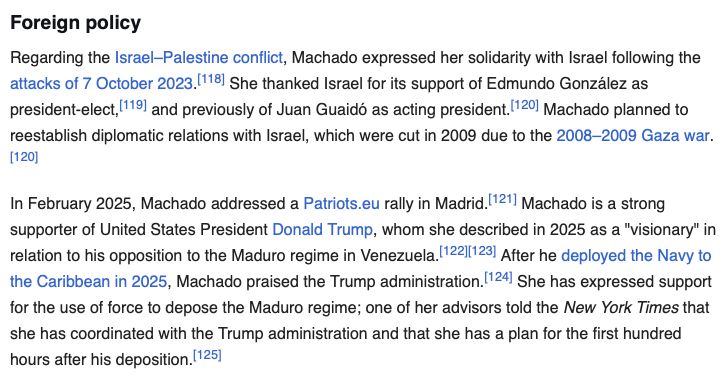 screenshot of https://en.wikipedia.org/wiki/Mar%C3%ADa_Corina_Machado#Political_views reading: Foreign policy
Regarding the Israel–Palestine conflict, Machado expressed her solidarity with Israel following the attacks of 7 October 2023. She thanked Israel for its support of Edmundo González as president-elect, and previously of Juan Guaidó as acting president. Machado planned to reestablish diplomatic relations with Israel, which were cut in 2009 due to the 2008–2009 Gaza war.

In February 2025, Machado addressed a Patriots.eu rally in Madrid. Machado is a strong supporter of United States President Donald Trump, whom she described in 2025 as a "visionary" in relation to his opposition to the Maduro regime in Venezuela. After he deployed the Navy to the Caribbean in 2025, Machado praised the Trump administration. She has expressed support for the use of force to depose the Maduro regime; one of her advisors told the New York Times that she has coordinated with the Trump administration and that she has a plan for the first hundred hours after his deposition.
