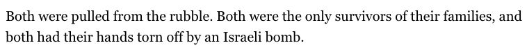 "Both were pulled from the rubble. Both were the only survivors of their families, and both had their hands torn off by an Israeli bomb."