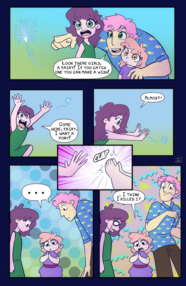 A digital webcomic of a father named Coach and his daughters Crystal and Daisy. Coach has pink short messy hair and a blue shirt with a yellow fish pattern on it. Crystal is the older sibling and is taller than Daisy who is about toddler size.
First frame we see a fluffly floating plant fiber floating by, Coach points it out to the girls who look fascinated. They are viewed from the waist up.
Coach: Look there girls, a fairy! If you catch one you can make a wish!
Second frame Crystal is running arms outstretched to the plant fluff with a big smile
Crystal: Come here, fairy! I want a pony!
Third frame, crystal viewed from the side reaching forward and closing in on the plant fluff
Crystal: Almost-!
Fourth frame interrupts with a close up of Crystal's outstretched hand and Daisy's pudgier hands clapping over the plant fluff.
Fifth frame all three stare in silence at Daisy's hands, Daisy is in the middle and looks unsure what to do. they are viewed from above the knees.
Final frame, a repeat of the previous frame except Coach pulls up and away from Daisy looking disturbed, while Crystal gets a comically large eye with no pupil as a tear falls down her cheek and her mouth opens in distress. Daisy's expression is unchanging but her mouth his open wide as she makes an announcement
Daisy: I think I killed it. 