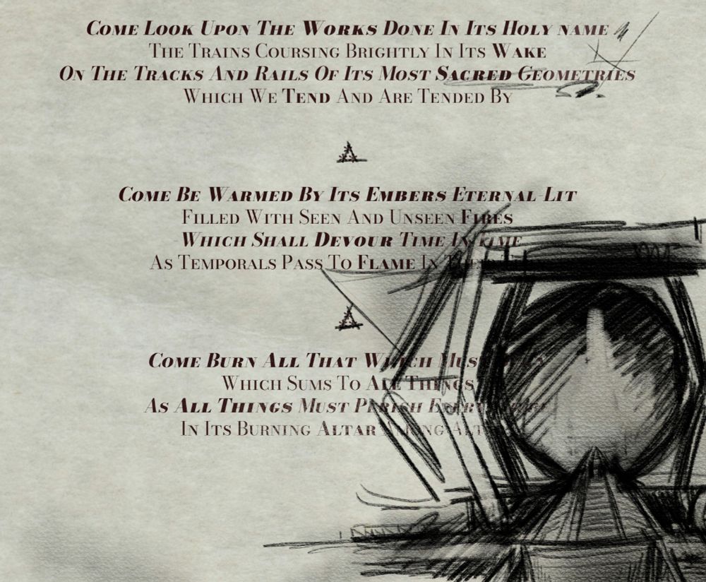 Flyer continues: “Come Look Upon The Works Done In Its Holy Name / The Trains Coursing Brightly In Its Wake / On The Tracks And Rails of Its Most Sacred Geometries / Which We Tend And Are Tended By”. Someone has partially drawn the Shape. Flyer continues: “Come Be Warmed By Its Embers Eternal-Lit / Filled With Seen And Unseen Fires / Which Shall Devour Time In Time / As Temporals Pass To Flame In Their Turn // Come Burn All That Which Must Burn / Which Sums To All Things / As All Things Must Perish Everywhere / In Its Burning Altar Among Altars”. Someone has drawn a huge coal engine or furnace, the altar to the Fire Alight, and it goes over top some of the text.