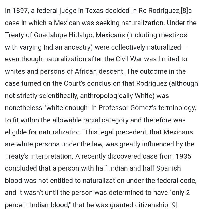 "In 1897, a federal judge in Texas decided In Re Rodriguez,[8]a case in which a Mexican was seeking naturalization. Under the Treaty of Guadalupe Hidalgo, Mexicans (including mestizos with varying Indian ancestry) were collectively naturalized—even though naturalization after the Civil War was limited to whites and persons of African descent. The outcome in the case turned on the Court's conclusion that Rodriguez (although not strictly scientifically, anthropologically White) was nonetheless "white enough" in Professor Gómez's terminology, to fit within the allowable racial category and therefore was eligible for naturalization. This legal precedent, that Mexicans are white persons under the law, was greatly influenced by the Treaty's interpretation. A recently discovered case from 1935 concluded that a person with half Indian and half Spanish blood was not entitled to naturalization under the federal code, and it wasn't until the person was determined to have "only 2 percent Indian blood," that he was granted citizenship.[9]"