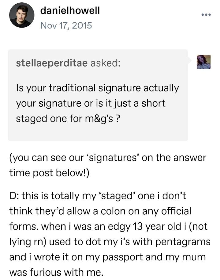 stellaeperditae asked: Is your traditional signature actually your signature or is it just a short staged one for m&g's ?

danielhowell answered:
(you can see our ‘signatures’ on the answer time post below!)

D: this is totally my ‘staged’ one i don’t think they’d allow a colon on any official forms. when i was an edgy 13 year old i (not lying rn) used to dot my i’s with pentagrams and i wrote it on my passport and my mum was furious with me.