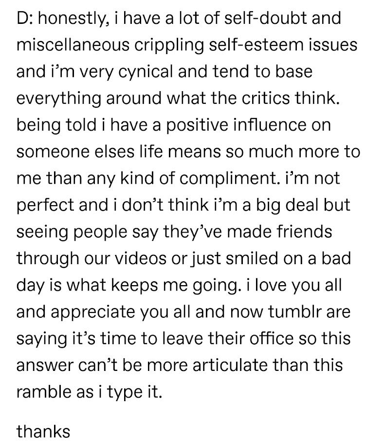 D: honestly, i have a lot of self-doubt and miscellaneous crippling self-esteem issues and i’m very cynical and tend to base everything around what the critics think. being told i have a positive influence on someone elses life means so much more to me than any kind of compliment. i’m not perfect and i don’t think i’m a big deal but seeing people say they’ve made friends through our videos or just smiled on a bad day is what keeps me going. i love you all and appreciate you all and now tumblr are saying it’s time to leave their office so this answer can’t be more articulate than this ramble as i type it.

thanks