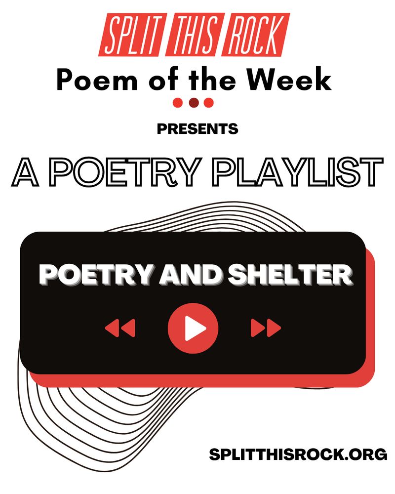 Split This Rock’s Poem of the Week Series logo appears at the top of the graphic. With the bold text underneath, it reads “Split This Rock Poem of the Week Presents A Poetry Playlist.” Below, a black rectangle with rounded corners and a red shadow contains bold white text with the playlist’s title “Poetry & Shelter” with red rewind, play, and fast forward icons. Behind the rectangle, there are thin concentric geometric lines which peek out at the top and bottom. A URL to Split This Rock’s website is in the lower right-hand corner: splitthisrock.org.