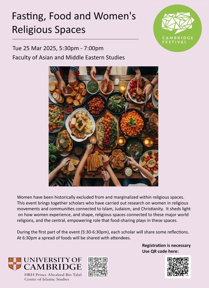 A poster for a Cambridge Festival Event called Fasting, Food and Women's Religious Spaces which is taking place on Tuesday 25 Mar 2025 5:30 - 7:00pm at the Faculty of Asian and Middle Eastern Studies. The description says:

Women have been historically excluded from and marginalized within religious spaces. This event brings together scholars who have carried out research on women in religious movements and communities connected to Islam, Judaism, and Christianity. It sheds light on how women experience, and shape, religious spaces connected to these major world religions, and the central, empowering role that food-sharing plays in these spaces. During the first part of the event (5:30-6:30pm), each scholar will share some reflections.

At 6:30pm a spread of foods will be shared with attendees.

