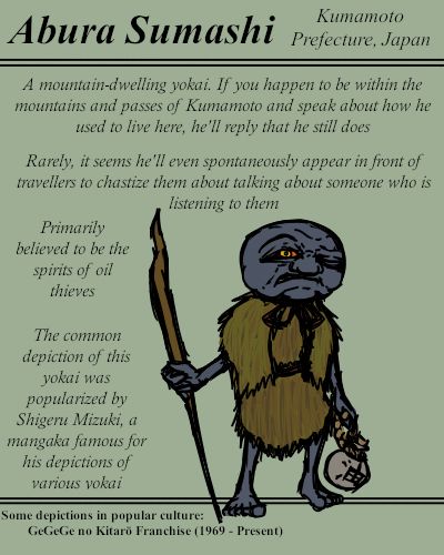 [Top Section] Abura Sumashi; Region: Kumamoto Prefecture, Japan

[Middle Section] A greyish-blue older humanoid with an oversized head. He appears to be wearing a straw coat and carries a walking stick in his right hand an a bottle marked "abura", meaning oil, in his left. Accompanied by descriptive text.

A mountain-dwelling yokai. If you happen to be within the mountains and passes of Kumamoto and speak about how he used to live here, he'll reply that he still does.

Rarely, it seems he'll even spontaneously appear in front of travelers to chastise them about talking about someone who is listening to them.

Primarily believed to be the spirits of oil thieves.

The common depiction of this yokai was popularized by Shigeru Mizuki, a mangaka famous for his depictions of various yokai.

[Bottom Section] Some depictions in popular culture: GeGeGe no Kitarō Franchise (1969 - Present)