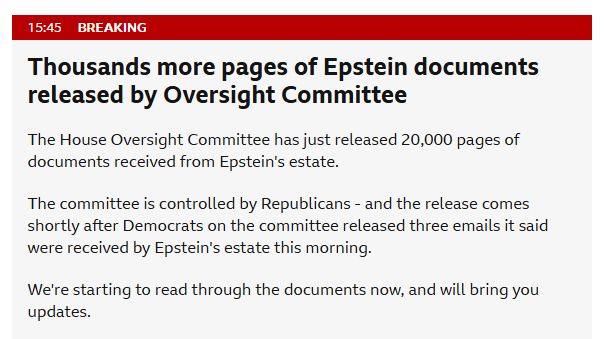 From today's BBC News live feed:

15:45 Breaking

Thousands more pages of Epstein documents released by Oversight Committee

The House Oversight Committee has just released 20,000 pages of documents received from Epstein's estate.

The committee is controlled by Republicans - and the release comes shortly after Democrats on the committee released three emails it said were received by Epstein's estate this morning.

We're starting to read through the documents now, and will bring you updates.