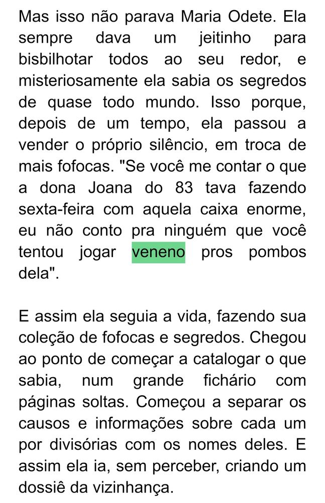 Mas isso não parava Maria Odete. Ela sempre dava um jeitinho para bisbilhotar todos ao seu redor, e misteriosamente ela sabia os segredos de quase todo mundo. Isso porque, depois de um tempo, ela passou a vender o próprio silêncio, em troca de mais fofocas. "Se você me contar o que a dona Joana do 83 tava fazendo sexta-feira com aquela caixa enorme, eu não conto pra ninguém que você tentou jogar veneno pros pombos dela".

E assim ela seguia a vida, fazendo sua coleção de fofocas e segredos. Chegou ao ponto de começar a catalogar o que sabia, num grande fichário com páginas soltas. Começou a separar os causos e informações sobre cada um por divisórias com os nomes deles. E assim ela ia, sem perceber, criando um dossiê da vizinhança.