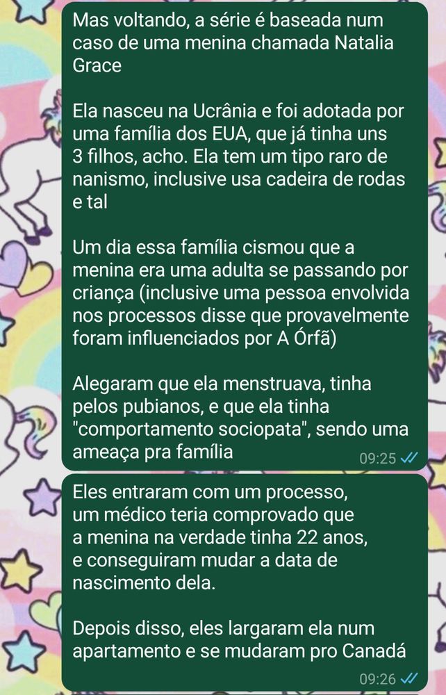 Mas voltando, a série é baseada num caso de uma menina chamada Natalia Grace

Ela nasceu na Ucrânia e foi adotada por uma família dos EUA, que já tinha uns 3 filhos, acho. Ela tem um tipo raro de nanismo, inclusive usa cadeira de rodas e tal

Um dia essa família cismou que a menina era uma adulta se passando por criança (inclusive uma pessoa envolvida nos processos disse que provavelmente foram influenciados por A Órfã)

Alegaram que ela menstruava, tinha pelos pubianos, e que ela tinha "comportamento sociopata", sendo uma ameaça pra família

Eles entraram com um processo, um médico teria comprovado que a menina na verdade tinha 22 anos, e conseguiram mudar a data de nascimento dela.

Depois disso, eles largaram ela num apartamento e se mudaram pro Canadá