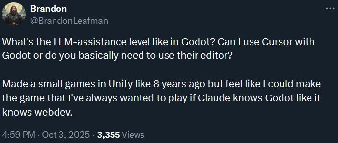 screenshot from Twitter, text reads

What's the LLM-assistance level like in Godot? Can I use Cursor with Godot or do you basically need to use their editor?

Made a small games in Unity like 8 years ago but feel like I could make the game that I've always wanted to play if Claude knows Godot like it knows webdev.