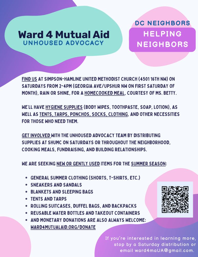Flyer: FIND US AT SIMPSON-HAMLINE UNITED METHODIST CHURCH (4501 16TH NW) ON SATURDAYS FROM 2-4PM (GEORGIA AVE/UPSHUR NW) ON FIRST SATURDAY OF MONTH, RAIN OR SHINE, FOR A HOMECOOKED MEAL, COURTESY OF MS. BETTY.
WE'LL HAVE HYGIENE SUPPLIES (BODY WIPES, TOOTHPASTE, SOAP, LOTION), AS WELL AS TENTS, TARPS, PONCHOS, SOCKS, CLOTHING, AND OTHER NECESSITIES FOR THOSE WHO NEED THEM.
GET INVOLVED WITH THE UNHOUSED ADVOCACY TEAM BY DISTRIBUTING
SUPPLIES AT SHUMC ON SATURDAYS OR THROUGHOUT THE NEIGHBORHOOD, COOKING MEALS, FUNDRAISING, AND BUILDING RELATIONSHIPS.
WE ARE SEEKING NEW OR GENTLY USED ITEMS FOR THE SUMMER SEASON:
• GENERAL SUMMER CLOTHING (SHORTS, T-SHIRTS, ETC.)
• SNEAKERS AND SANDALS
• BLANKETS AND SLEEPING BAGS
• TENTS AND TARPS
• ROLLING SUITCASES, DUFFEL BAGS, AND BACKPACKS
• REUSABLE WATER BOTTLES AND TAKEOUT CONTAINERS
• AND MONETARY DONATIONS ARE ALSO ALWAYS WELCOME:
WARD4MUTUALAID.ORG/DONATE
