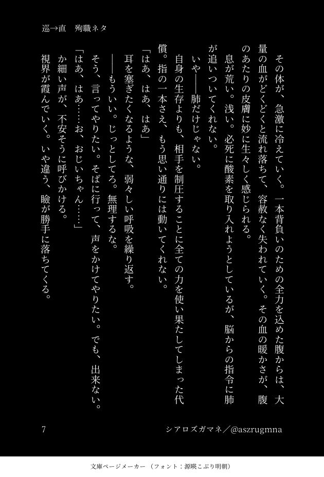 　その体が、急激に冷えていく。一本背負いのための全力を込めた腹からは、大量の血がどくどくと流れ落ちて、容赦なく失われていく。その血の暖かさが、腹のあたりの皮膚に妙に生々しく感じられる。
　息が荒い。浅い。必死に酸素を取り入れようとしているが、脳からの指令に肺が追いついてくれない。
　いや――肺だけじゃない。
　自身の生存よりも、相手を制圧することに全ての力を使い果たしてしまった代償。指の一本さえ、もう思い通りには動いてくれない。
「はあ、はあ、はあ」
　耳を塞ぎたくなるような、弱々しい呼吸を繰り返す。
　――もういい。じっとしてろ。無理するな。
　そう、言ってやりたい。そばに行って、声をかけてやりたい。でも、出来ない。
「はあ、はあ……お、おじいちゃん……」
　か細い声が、不安そうに呼びかける。
　視界が霞んでいく。いや違う、瞼が勝手に落ちてくる。