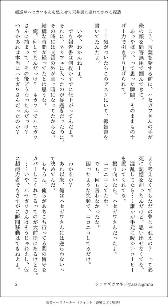 こう、言葉を発する前に、ハセガワさんの手が俺の顔を問答無用で掴んできて。
　あっやばい、って思った瞬間、そのままものすげー力で引きずり上げられて。
　
　……気がついたらこのデスクにいて、報告書を書いてたんだよ。
　
　いや、わかんねーよ。
　でも報告書は何枚かすでに仕上がってんだよ。それに、ネカフェに入ったのが昼過ぎだったのに、その時には交番の外が真っ暗になってたからな。結構な時間が経ってたとは思うな。
　俺、何してたんだっけ？　ネカフェでハセガワさんに捕まって、その後どうなったんだっけ？　つうかあれは本当にハセガワさんだったのか？　よく考えなくてもただの夢じゃねえの？　って必死に記憶を辿ったんだけど、思い出せなくてな。
　混乱してたら……誰かが手元に暖かいコーヒーを置いてくれてな。
　振り向いたら、ハセガワさんだったよ。
　ニコニコしてたわ。
　でも、何も言わなかったな。
　困ったような笑顔で、ニコニコしてるだけ。
　
　わかるか？　
　あれ以来、俺はハセガワさんには逆らわないって決めてんだ。
　もちろん、俺らがあちこち行ってる間の留守をカバーしてくれてるってのが大前提にあるけどな。
　……いや、ハセガワさんはそうじゃねえし、仮に超能力者でもさすがに瞬間移動はできねえよ。