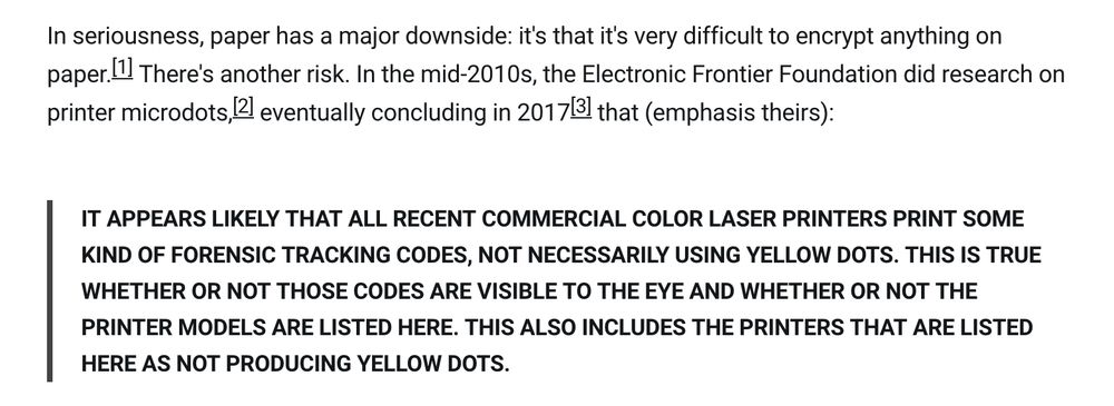 In seriousness, paper has a major downside: it's that it's very difficult to encrypt anything on paper.[1] There's another risk. In the mid-2010s, the Electronic Frontier Foundation did research on printer microdots,[2] eventually concluding in 2017[3] that (emphasis theirs):

    IT APPEARS LIKELY THAT ALL RECENT COMMERCIAL COLOR LASER PRINTERS PRINT SOME KIND OF FORENSIC TRACKING CODES, NOT NECESSARILY USING YELLOW DOTS. THIS IS TRUE WHETHER OR NOT THOSE CODES ARE VISIBLE TO THE EYE AND WHETHER OR NOT THE PRINTER MODELS ARE LISTED HERE. THIS ALSO INCLUDES THE PRINTERS THAT ARE LISTED HERE AS NOT PRODUCING YELLOW DOTS.
