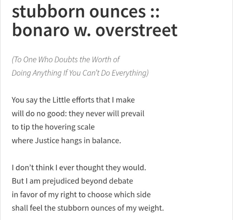 Stubborn Ounces 
by Bonaro W. Overstreet
(To One Who Doubts the Worth of Doing Anything if You Can't Do Everything) 
You say the Little efforts that I make will do no good: they never will prevail to tip the hovering scale where Justice hangs in balance. I don't think I ever thought they would. But I am prejudiced beyond debate in favor of my right to choose which side shall feel the stubborn ounces of my weight.