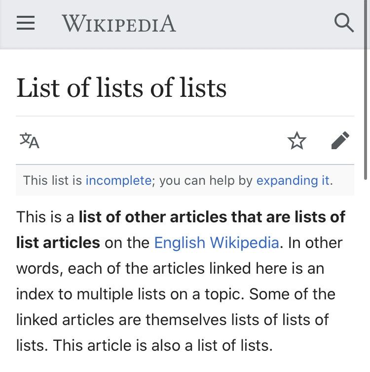 =
WIKIPEDIA
List of lists of lists

This list is incomplete; you can help by expanding it.

This is a list of other articles that are lists of
list articles on the English Wikipedia. In other
words, each of the articles linked here is an
index to multiple lists on a topic. Some of the
linked articles are themselves lists of lists of
lists. This article is also a list of lists. 