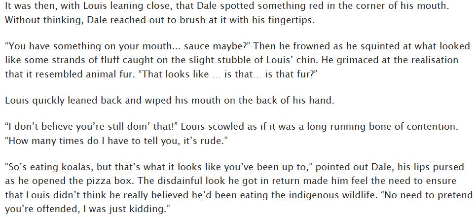 It was then, with Louis leaning close, that Dale spotted something red in the corner of his mouth. Without thinking, Dale reached out to brush at it with his fingertips.

“You have something on your mouth... sauce maybe?” Then he frowned as he squinted at what looked like some strands of fluff caught on the slight stubble of Louis’ chin. He grimaced at the realisation that it resembled animal fur. “That looks like … is that… is that fur?”

Louis quickly leaned back and wiped his mouth on the back of his hand.

“I don’t believe you’re still doin’ that!” Louis scowled as if it was a long running bone of contention. “How many times do I have to tell you, it’s rude.”

“So’s eating koalas, but that’s what it looks like you’ve been up to,” pointed out Dale, his lips pursed as he opened the pizza box. The disdainful look he got in return made him feel the need to ensure that Louis didn’t think he really believed he’d been eating the indigenous wildlife. “No need to pretend you’re offended, I was just kidding.”