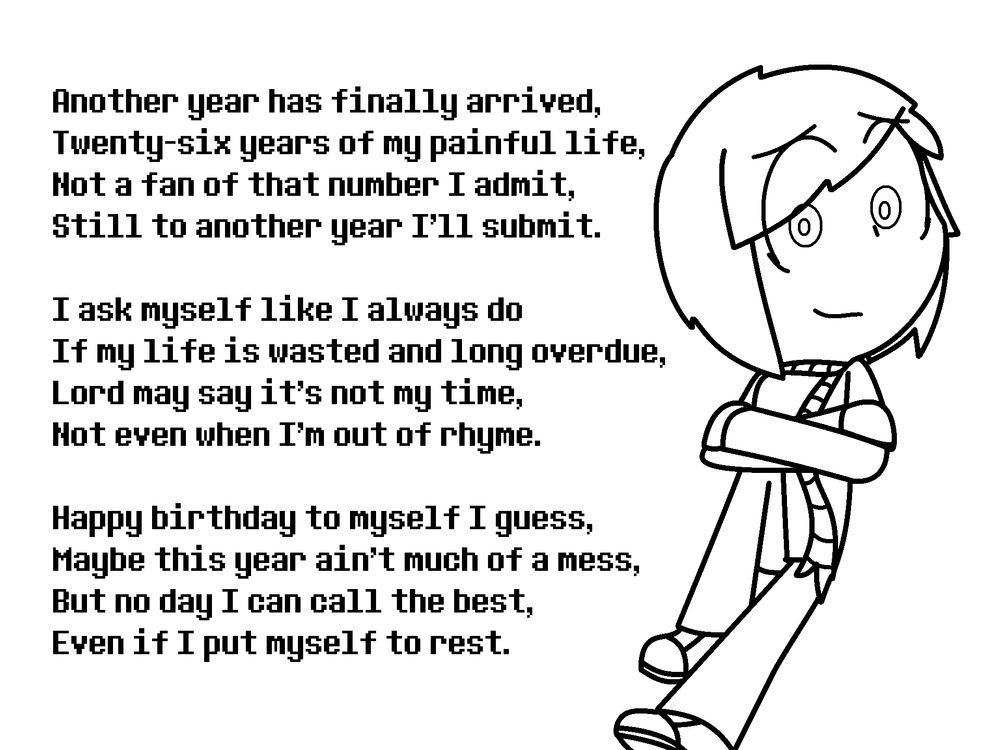 Another year has finally arrived,
Twenty six years of my painful life,
Not a fan of that number I admit,
Still to another year I'll submit.

I ask myself like I always do
If my life is wasted and long overdue,
Lord may say it's not my time,
Not even when I'm out of rhyme.

Happy birthday to myself I guess,
Maybe this year ain't much of a mess,
But no day I can call the best,
Even if I put myself to rest.