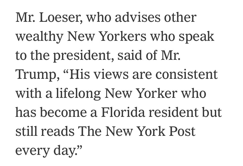 Mr. Loser, who advises other wealthy New Yorkers who speak to the president, said of Mr.
Trump, "His views are consistent with a lifelong New Yorker who has become a Florida resident but still reads The New York Post every day."