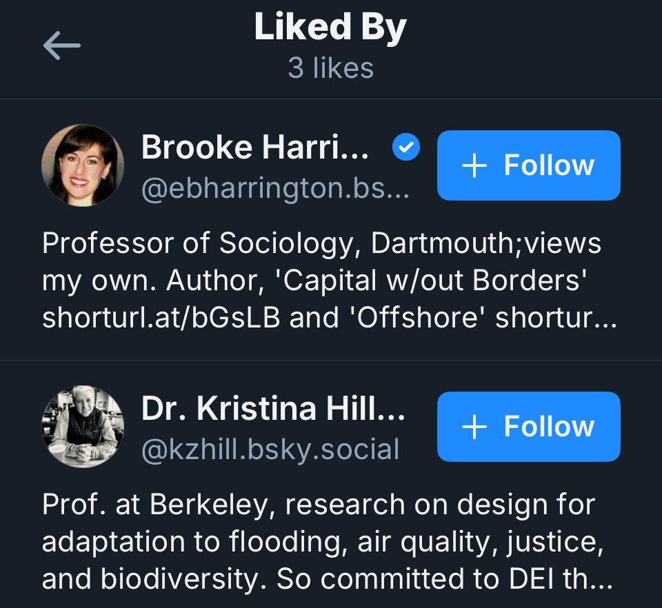 Liked By 3 likes
Brooke Harri...
+ Follow
@ebharrington.bs...
Professor of Sociology, Dartmouth; views my own. Author, 'Capital w/out Borders' shorturl.at/bGsLB and 'Offshore' shortur...
Dr. Kristina Hill...
+ Follow
@kzhill.bsky.social
Prof. at Berkeley, research on design for adaptation to flooding, air quality, justice, and biodiversity. So committed to DEl th...