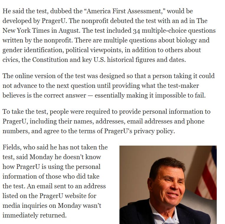 He said the test, dubbed the "America First Assessment," would be
developed by PragerU. The nonprofit debuted the test with an ad in The
New York Times in August. The test included 34 multiple-choice questions
written by the nonprofit. There are multiple questions about biology and
gender identification, political viewpoints, in addition to others about
civics, the Constitution and key U.S. historical figures and dates.
The online version of the test was designed so that a person taking it could
not advance to the next question until providing what the test-maker
believes is the correct answer - essentially making it impossible to fail.
To take the test, people were required to provide personal information to
PragerU, including their names, addresses, email addresses and phone
numbers, and agree to the terms of PragerU's privacy policy.
Fields, who said he has not taken the
test, said Monday he doesn't know
how PragerU is using the personal
information of those who did take
the test. An email sent to an address
listed on the PragerU website for
media inquiries on Monday wasn't
immediately returned.
