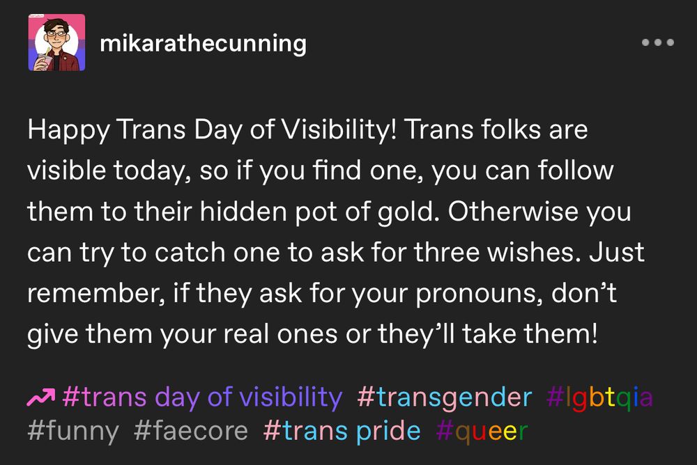 Happy Trans Day of Visibility! Trans folks are visible today, so if you find one, you can follow them to their hidden pot of gold. Otherwise you can try to catch one to ask for three wishes. Just remember, if they ask for your pronouns, don’t give them your real ones or they’ll take them!