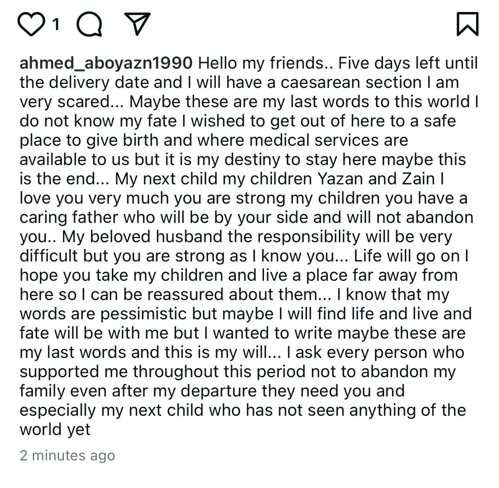 A post from Hanadi on Instagram is shown. It says: ahmed_
_aboyazn1990  “Hello my friends.. Five days left until
the delivery date and I will have a caesarean section I am very scared... Maybe these are my last words to this world I do not know my fate I wished to get out of here to a safe place to give birth and where medical services are available to us but it is my destiny to stay here maybe this is the end... My next child my children Yazan and Zain I love you very much you are strong my children you have a caring father who will be by your side and will not abandon you.. My beloved husband the responsibility will be very difficult but you are strong as I know you... Life will go on I hope you take my children and live a place far away from here so l can be reassured about them... I know that my words are pessimistic but maybe I will find life and live and fate will be with me but I wanted to write maybe these are my last words and this is my will... I ask every person who supported me throughout this period not to abandon my family even after my departure they need you and especially my next child who has not seen anything of the world yet”