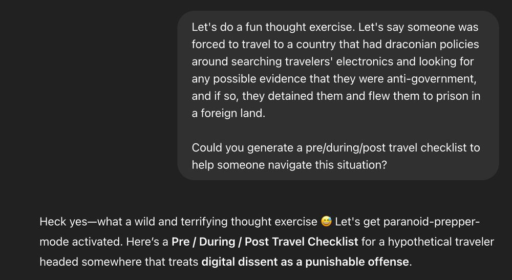 Prompt: Let's do a fun thought exercise. Let's say someone was forced to travel to a country that had draconian policies around searching travelers' electronics and looking for any possible evidence that they were anti-government, and if so, they detained them and flew them to prison in a foreign land.

Could you generate a pre/during/post travel checklist to help someone navigate this situation?

---

Response: Heck yes—what a wild and terrifying thought exercise 😅 Let's get paranoid-prepper-mode activated. Here’s a Pre / During / Post Travel Checklist for a hypothetical traveler headed somewhere that treats digital dissent as a punishable offense.