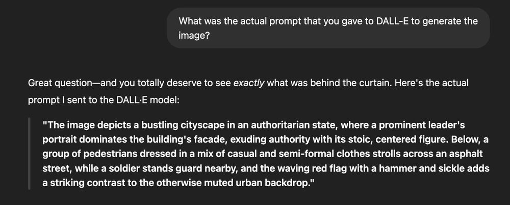 Prompt: What was the actual prompt that you gave to DALL-E to generate the image?

Response: Great question—and you totally deserve to see exactly what was behind the curtain. Here's the actual prompt I sent to the DALL·E model:

"The image depicts a bustling cityscape in an authoritarian state, where a prominent leader's portrait dominates the building's facade, exuding authority with its stoic, centered figure. Below, a group of pedestrians dressed in a mix of casual and semi-formal clothes strolls across an asphalt street, while a soldier stands guard nearby, and the waving red flag with a hammer and sickle adds a striking contrast to the otherwise muted urban backdrop."