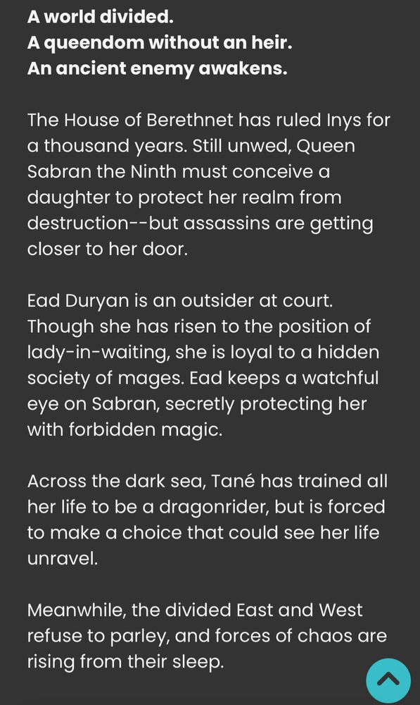 A world divided. 
A queendom without an heir. 
An ancient enemy awakens. 

The House of Berethnet has ruled Inys for a thousand years. Still unwed, Queen Sabran the Ninth must conceive a daughter to protect her realm from destruction--but assassins are getting closer to her door. 

Ead Duryan is an outsider at court. Though she has risen to the position of lady-in-waiting, she is loyal to a hidden society of mages. Ead keeps a watchful eye on Sabran, secretly protecting her with forbidden magic. 

Across the dark sea, Tané has trained all her life to be a dragonrider, but is forced to make a choice that could see her life unravel. 

Meanwhile, the divided East and West refuse to parley, and forces of chaos are rising from their sleep.