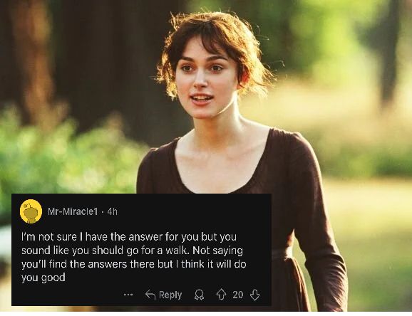 [Image of Elizabeth Bennet from Pride and Prejudice]
Post from Mr-Miracle1

I'm not sure I have the answer for you but you sound like you should go for a walk. Not saying you'll find the answers there but I think it will do you good