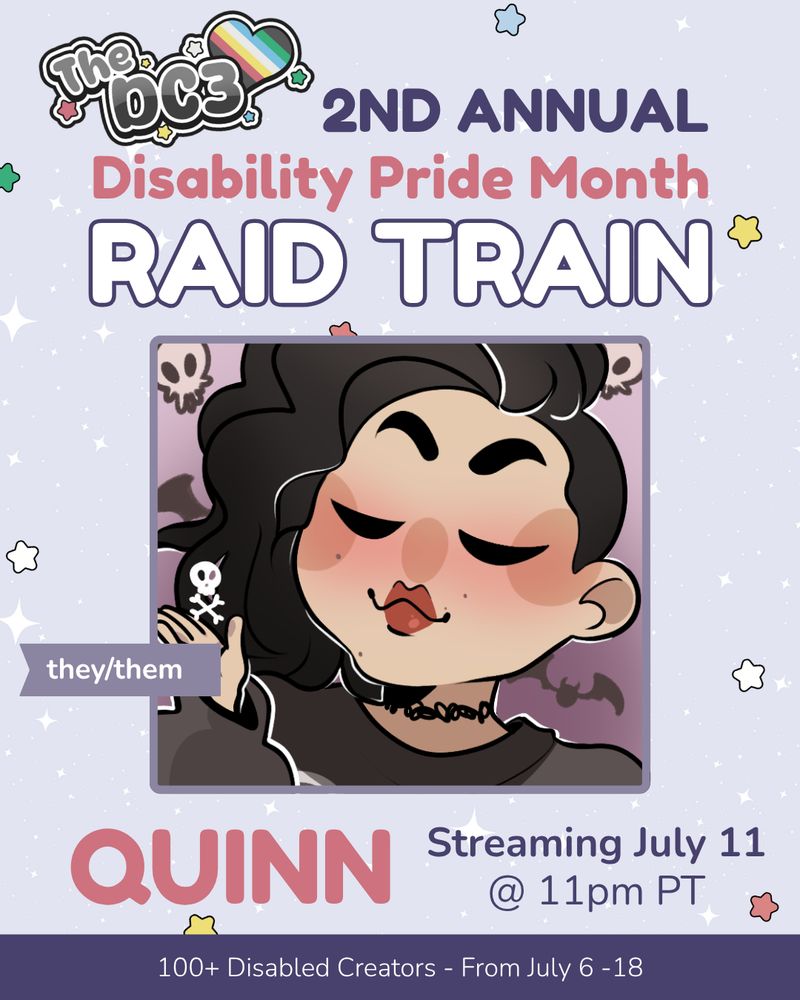 A promotional graphic with a light purple, white sparkle patterned background. It has blue, white, green, and red stars spaced out on it. Text reads: 2nd Annual Disability Pride Month Raid Train with a slightly canted DC3 logo to the left of that text. There is an illustration of quinn, a Mexican-American person with a sideshave and large amount of dark brown hair with silver streaks in it. Their eyes are closed, and they wear a black longsleeved shirt. There are flags by quinn’s image that indicate their pronouns, they/them. Text below reads “quinn, Streaming July 11 @ 11pm PT”. At the very bottom of the page on a purple banner there is text that reads: 100+ Disabled Creators From July 6 through 18.