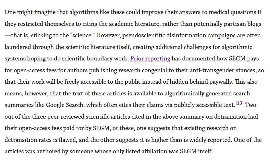Screenshotted text.

One might imagine that algorithms like these could improve their answers to medical questions if they restricted themselves to citing the academic literature, rather than potentially partisan blogs—that is, sticking to the “science.” However, pseudoscientific disinformation campaigns are often laundered through the scientific literature itself, creating additional challenges for algorithmic systems hoping to do scientific boundary work. Prior reporting has documented how SEGM pays for open-access fees for authors publishing research congenial to their anti-transgender stances, so that their work will be freely accessible to the public instead of hidden behind paywalls. This also means, however, that the text of these articles is available to algorithmically generated search summaries like Google Search, which often cites their claims via publicly accessible text.[13] Two out of the three peer-reviewed scientific articles cited in the above summary on detransition had their open-access fees paid for by SEGM, of these, one suggests that existing research on detransition rates is flawed, and the other suggests it is higher than is widely reported. One of the articles was authored by someone whose only listed affiliation was SEGM itself.