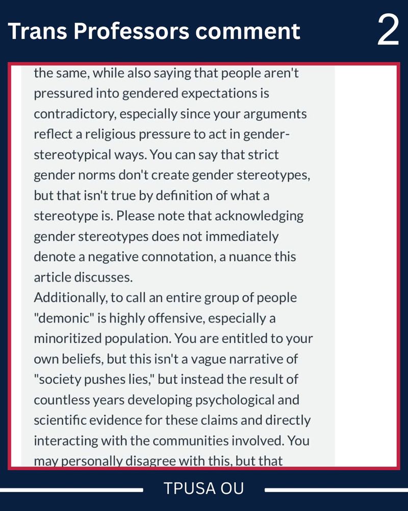 Trans Professors comment
the same, while also saying that people aren't pressured into gendered expectations is contradictory, especially since your arguments reflect a religious pressure to act in gender-stereotypical ways. You can say that strict gender norms don't create gender stereotypes, but that isn't true by definition of what a stereotype is. Please note that acknowledging gender stereotypes does not immediately denote a negative connotation, a nuance this article discusses.
Additionally, to call an entire group of people
"demonic" is highly offensive, especially a minoritized population. You are entitled to your own beliefs, but this isn't a vague narrative of
"society pushes lies," but instead the result of countless years developing psychological and scientific evidence for these claims and directly interacting with the communities involved. You may personally disagree with this, but that
TPUSA OU
2