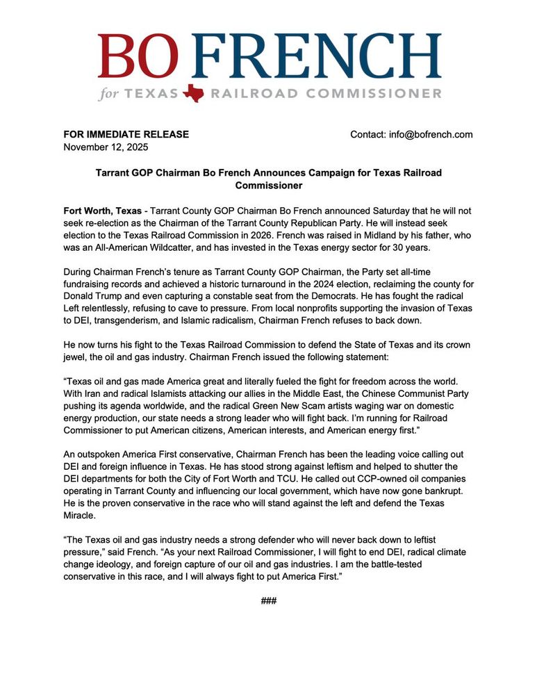 BO FRENCH
for TEXAS
RAILROAD COMMISSIONER
FOR IMMEDIATE RELEASE
November 12, 2025
Contact: info@bofrench.com
Tarrant GOP Chairman Bo French Announces Campaign for Texas Railroad
Commissioner
Fort Worth, Texas - Tarrant County GOP Chairman Bo French announced Saturday that he will not seek re-election as the Chairman of the Tarrant County Republican Party. He will instead seek election to the Texas Railroad Commission in 2026. French was raised in Midland by his father, who was an All-American Wildcatter, and has invested in the Texas energy sector for 30 years.
During Chairman French's tenure as Tarrant County GOP Chairman, the Party set all-time fundraising records and achieved a historic turnaround in the 2024 election, reclaiming the county for Donald Trump and even capturing a constable seat from the Democrats. He has fought the radical Left relentlessly, refusing to cave to pressure. From local nonprofits supporting the invasion of Texas to DEl, transgenderism, and Islamic radicalism, Chairman French refuses to back down.
He now turns his fight to the Texas Railroad Commission to defend the State of Texas and its crown jewel, the oil and gas industry. Chairman French issued the following statement:
"Texas oil and gas made America great and literally fueled the fight for freedom across the world.
With Iran and radical Islamists attacking our allies in the Middle East, the Chinese Communist Party pushing its agenda worldwide, and the radical Green New Scam artists waging war on domestic energy production, our state needs a strong leader who will fight back. I'm running for Railroad Commissioner to put American citizens, American interests, and American energy first."
An outspoken America First conservative, Chairman French has been the leading voice calling out DEl and foreign influence in Texas. He has stood strong against leftism and helped to shutter the DEl departments for both the City of Fort Worth and TCU. He called out CCP-owned oil companies operating in…