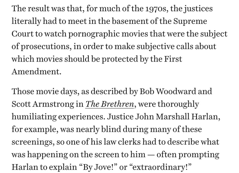 The result was that, for much of the 1970s, the justices literally had to meet in the basement of the Supreme Court to watch pornographic movies that were the subject of prosecutions, in order to make subjective calls about which movies should be protected by the First Amendment.

Those movie days, as described by Bob Woodward and Scott Armstrong in The Brethren, were thoroughly humiliating experiences. Justice John Marshall Harlan, for example, was nearly blind during many of these screenings, so one of his law clerks had to describe what was happening on the screen to him — often prompting Harlan to explain “By Jove!” or “extraordinary!”