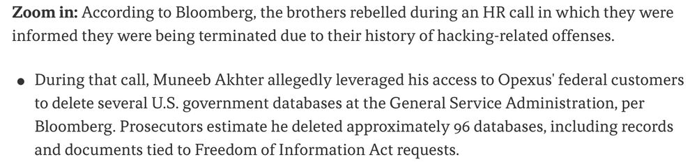 "According to Bloomberg, the brothers rebelled during an HR call in which they were informed they were being terminated due to their history of hacking-related offenses.

During that call, Muneeb Akhter allegedly leveraged his access to Opexus' federal customers to delete several U.S. government databases at the General Service Administration, per Bloomberg. Prosecutors estimate he deleted approximately 96 databases, including records and documents tied to Freedom of Information Act requests."
