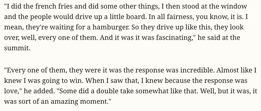 "I did the french fries and did some other things, I then stood at the window and the people would drive up a little board. In all fairness, you know, it is. I mean, they're waiting for a hamburger. So they drive up like this, they look over, well, every one of them. And it was it was fascinating," he said at the summit.

"Every one of them, they were it was the response was incredible. Almost like I knew I was going to win. When I saw that, I knew because the response was love," he added. "Some did a double take somewhat like that. Well, but it was, it was sort of an amazing moment."
