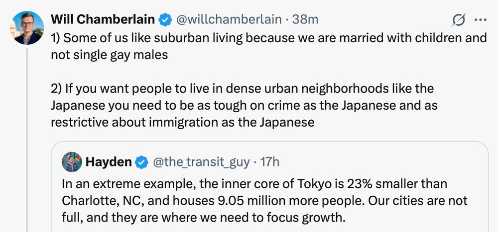 Tweet from Will Chamberlain:

1) Some of us like suburban living because we are married with children and not single gay males

2) If you want people to live in dense urban neighborhoods like the Japanese you need to be as tough on crime as the Japanese and as restrictive about immigration as the Japanese